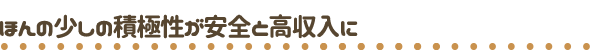 受け身は危険！　ほんん少しの積極性が、安心安全と高収入に