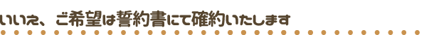 いいえ、ご希望は誓約書にて確約します